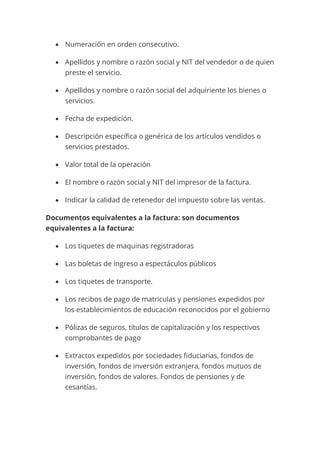 • Numeración en orden consecutivo.
• Apellidos y nombre o razón social y NIT del vendedor o de quien
preste el servicio.
• Apellidos y nombre o razón social del adquiriente los bienes o
servicios.
• Fecha de expedición.
• Descripción específica o genérica de los artículos vendidos o
servicios prestados.
• Valor total de la operación
• El nombre o razón social y NIT del impresor de la factura.
• Indicar la calidad de retenedor del impuesto sobre las ventas.
Documentos equivalentes a la factura: son documentos
equivalentes a la factura:
• Los tiquetes de maquinas registradoras
• Las boletas de ingreso a espectáculos públicos
• Los tiquetes de transporte.
• Los recibos de pago de matriculas y pensiones expedidos por
los establecimientos de educación reconocidos por el gobierno
• Pólizas de seguros, títulos de capitalización y los respectivos
comprobantes de pago
• Extractos expedidos por sociedades fiduciarias, fondos de
inversión, fondos de inversión extranjera, fondos mutuos de
inversión, fondos de valores. Fondos de pensiones y de
cesantías.
 