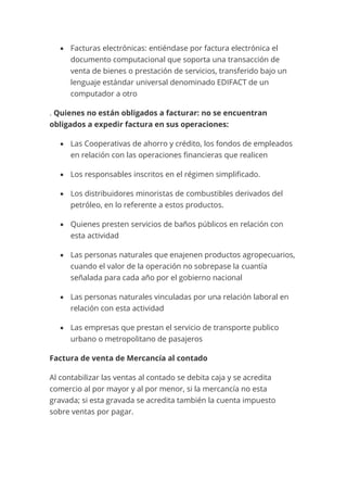 • Facturas electrónicas: entiéndase por factura electrónica el
documento computacional que soporta una transacción de
venta de bienes o prestación de servicios, transferido bajo un
lenguaje estándar universal denominado EDIFACT de un
computador a otro
. Quienes no están obligados a facturar: no se encuentran
obligados a expedir factura en sus operaciones:
• Las Cooperativas de ahorro y crédito, los fondos de empleados
en relación con las operaciones financieras que realicen
• Los responsables inscritos en el régimen simplificado.
• Los distribuidores minoristas de combustibles derivados del
petróleo, en lo referente a estos productos.
• Quienes presten servicios de baños públicos en relación con
esta actividad
• Las personas naturales que enajenen productos agropecuarios,
cuando el valor de la operación no sobrepase la cuantía
señalada para cada año por el gobierno nacional
• Las personas naturales vinculadas por una relación laboral en
relación con esta actividad
• Las empresas que prestan el servicio de transporte publico
urbano o metropolitano de pasajeros
Factura de venta de Mercancía al contado
Al contabilizar las ventas al contado se debita caja y se acredita
comercio al por mayor y al por menor, si la mercancía no esta
gravada; si esta gravada se acredita también la cuenta impuesto
sobre ventas por pagar.
 