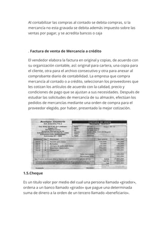 Al contabilizar las compras al contado se debita compras, si la
mercancía no esta gravada se debita además impuesto sobre las
ventas por pagar, y se acredita bancos o caja
. Factura de venta de Mercancía a crédito
El vendedor elabora la factura en original y copias, de acuerdo con
su organización contable, así: original para cartera, una copia para
el cliente, otra para el archivo consecutivo y otra para anexar al
comprobante diario de contabilidad. La empresa que compra
mercancía al contado o a crédito, seleccionan los proveedores que
les cotizan los artículos de acuerdo con la calidad, precio y
condiciones de pago que se ajustan a sus necesidades. Después de
estudiar las solicitudes de mercancía de su almacén, efectúan los
pedidos de mercancías mediante una orden de compra para el
proveedor elegido, por haber, presentado la mejor cotización.
1.5.Cheque
Es un titulo valor por medio del cual una persona llamada «girador»,
ordena a un banco llamado «girado» que pague una determinada
suma de dinero a la orden de un tercero llamado «beneficiario».
 