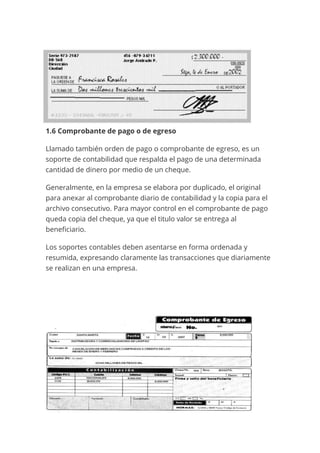 1.6 Comprobante de pago o de egreso
Llamado también orden de pago o comprobante de egreso, es un
soporte de contabilidad que respalda el pago de una determinada
cantidad de dinero por medio de un cheque.
Generalmente, en la empresa se elabora por duplicado, el original
para anexar al comprobante diario de contabilidad y la copia para el
archivo consecutivo. Para mayor control en el comprobante de pago
queda copia del cheque, ya que el titulo valor se entrega al
beneficiario.
Los soportes contables deben asentarse en forma ordenada y
resumida, expresando claramente las transacciones que diariamente
se realizan en una empresa.
 