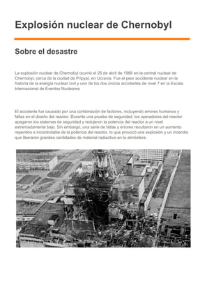 Explosión nuclear de Chernobyl
Sobre el desastre
La explosión nuclear de Chernobyl ocurrió el 26 de abril de 1986 en la central nuclear de
Chernobyl, cerca de la ciudad de Pripyat, en Ucrania. Fue el peor accidente nuclear en la
historia de la energía nuclear civil y uno de los dos únicos accidentes de nivel 7 en la Escala
Internacional de Eventos Nucleares
El accidente fue causado por una combinación de factores, incluyendo errores humanos y
fallas en el diseño del reactor. Durante una prueba de seguridad, los operadores del reactor
apagaron los sistemas de seguridad y redujeron la potencia del reactor a un nivel
extremadamente bajo. Sin embargo, una serie de fallas y errores resultaron en un aumento
repentino e incontrolable de la potencia del reactor, lo que provocó una explosión y un incendio
que liberaron grandes cantidades de material radiactivo en la atmósfera.
 