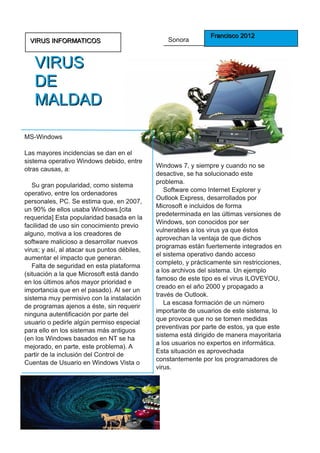 Sonora         F ra n ci sco 2 0 1 2
  VI RU S I N F O RM ATI CO S

   VI R U S
   DE
   M ALD AD
MS-Windows
Las mayores incidencias se dan en el
sistema operativo Windows debido, entre
otras causas, a:                              Windows 7, y siempre y cuando no se
                                              desactive, se ha solucionado este
   Su gran popularidad, como sistema          problema.
operativo, entre los ordenadores                 Software como Internet Explorer y
personales, PC. Se estima que, en 2007,       Outlook Express, desarrollados por
un 90% de ellos usaba Windows.[cita           Microsoft e incluidos de forma
requerida] Esta popularidad basada en la      predeterminada en las últimas versiones de
facilidad de uso sin conocimiento previo      Windows, son conocidos por ser
alguno, motiva a los creadores de             vulnerables a los virus ya que éstos
software malicioso a desarrollar nuevos       aprovechan la ventaja de que dichos
virus; y así, al atacar sus puntos débiles,   programas están fuertemente integrados en
aumentar el impacto que generan.              el sistema operativo dando acceso
   Falta de seguridad en esta plataforma      completo, y prácticamente sin restricciones,
(situación a la que Microsoft está dando      a los archivos del sistema. Un ejemplo
en los últimos años mayor prioridad e         famoso de este tipo es el virus ILOVEYOU,
importancia que en el pasado). Al ser un      creado en el año 2000 y propagado a
sistema muy permisivo con la instalación      través de Outlook.
de programas ajenos a éste, sin requerir         La escasa formación de un número
ninguna autentificación por parte del         importante de usuarios de este sistema, lo
usuario o pedirle algún permiso especial      que provoca que no se tomen medidas
para ello en los sistemas más antiguos        preventivas por parte de estos, ya que este
(en los Windows basados en NT se ha           sistema está dirigido de manera mayoritaria
mejorado, en parte, este problema). A         a los usuarios no expertos en informática.
partir de la inclusión del Control de         Esta situación es aprovechada
Cuentas de Usuario en Windows Vista o         constantemente por los programadores de
                                              virus.
 