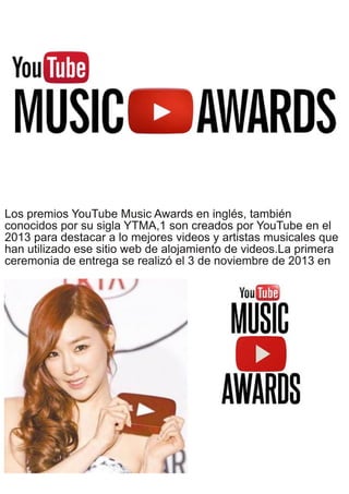 Los premios YouTube Music Awards en inglés, también
conocidos por su sigla YTMA,1 son creados por YouTube en el
2013 para destacar a lo mejores videos y artistas musicales que
han utilizado ese sitio web de alojamiento de videos.La primera
ceremonia de entrega se realizó el 3 de noviembre de 2013 en
 