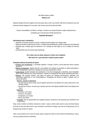 não dêem lugar ao diabo
Efésios 4.27
Satanás deseja encontrar lugares onde ele possa atuar contra sua família. Não tenha dúvidas de que ele
está procurando espaços em sua casa, mas cremos que ele já está derrotado.
Vencer uma batalha é conhecer o inimigo, o terreno e as forças próprias e saber exatamente as
condições que você tem para triunfar perante ele.
Napoleão Bonaparte
Aprendemos que é necessário:
- Identificar os pontos de apoio no qual o inimigo encontra espaço em nossas vidas
- Saber que existe um lado que já venceu: o inimigo está desesperado, perdido e sabe que será destruído
- Entender que o inimigo age nos extremos: ver o inimigo em todo lugar ou ver o inimigo em nenhum
lugar
- Compreender que nós somos seres espirituais
Ver é olhar com os olhos, discernir é olhar com o Espírito!
Não tente ver o que somente o Espírito pode revelar!
Exemplos práticos de pontos de apoio:
- Pecados não confessados: a confissão expulsa o inimigo e fecha a porta pela qual entrou quando
pecamos
- Objetos consagrados: objetos que têm uma relação com práticas de pecados ou estão associados a
uma consagração a demônios. Desfaça de tudo que não glorifica a Deus.
- Locais físicos: quando pecados são praticados ou há uma consagração a demônios, será necessário
fazer neste ambiente uma “faxina espiritual”, ungindo e consagrando todo aquele ambiente para Deus.
- Alianças: são acordos solenes, que ligam as partes em relações permanentes, definidas com
promessas específicas e com reivindicações e obrigações de ambos os lados. Cuidado com os
relacionamentos!
- Namoro, noivado e casamento:
- Se você não se casou ainda, procure alguém que tenha uma aliança com Jesus antes de ter uma
aliança contigo.
- Se você já se casou, ore para que a pessoa que tem uma aliança também tenha uma aliança com
Jesus
- Negócios:
- Comércio: com todos
- Parceria: com alguns
- Sociedade: com irmãos
- Nome: para filhos
- Amizades: não se comprometa com qualquer pessoa. Conecte-se com pessoas que combinam com
o seu futuro.
Hoje, vamos meditar na história narrada em Josué 7, após a vitória sobre Jericó o povo de Israel estava
convicto de que tudo daria certo e que venceriam os próximos inimigos, que não se comparavam com os
Enaquins que viviam em Jericó.
Veja o que acontece com o povo de Israel, após a queda de Jericó (a única derrota enfrentada por Josué,
mas que posteriormente é revertida):
 