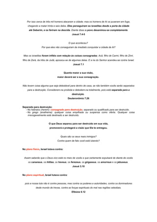 Por isso cerca de três mil homens atacaram a cidade; mas os homens de Ai os puseram em fuga,
chegando a matar trinta e seis deles. Eles perseguiram os israelitas desde a porta da cidade
até Sebarim, e os feriram na descida. Diante disso o povo desanimou-se completamente.
Josué 7.4-5
O que aconteceu?
Por que eles não conseguiram de imediato conquistar a cidade de Ai?
Mas os israelitas foram infiéis com relação às coisas consagradas. Acã, filho de Carmi, filho de Zinri,
filho de Zerá, da tribo de Judá, apossou-se de algumas delas. E a ira do Senhor acendeu-se contra Israel.
Josué 7.1
Quanto maior a sua visão,
maior deverá ser a sua consagração.
Não levem coisa alguma que seja detestável para dentro de casa, se não também vocês serão separados
para a destruição. Considerem-na proibida e detestem-na totalmente, pois está separada para a
destruição.
Deuteronômio 7.26
Separado para destruição:
- No hebraico (herem): consagrado para destruição, separado ou qualificado para ser destruído.
- No grego (anathema): qualquer coisa empilhada ou suspensa como oferta. Qualquer coisa
irrevogavelmente está destinado a ser destruído.
O que Deus separou para ser destruído em sua vida,
promoverá e protegerá a visão que Ele te entregou.
Quais são os seus reais inimigos?
Contra quem de fato você está lutando?
No plano físico, Israel lutava contra:
Assim saberão que o Deus vivo está no meio de vocês e que certamente expulsará de diante de vocês
os cananeus, os hititas, os heveus, os ferezeus, os girgaseus, os amorreus e os jebuseus.
Josué 3.10
No plano espiritual, Israel lutava contra:
pois a nossa luta não é contra pessoas, mas contra os poderes e autoridades, contra os dominadores
deste mundo de trevas, contra as forças espirituais do mal nas regiões celestiais.
Efésios 6.12
 