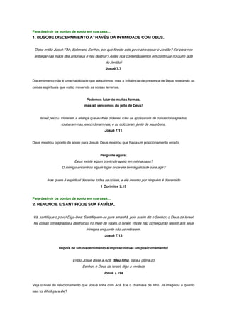 Para destruir os pontos de apoio em sua casa…
1. BUSQUE DISCERNIMENTO ATRAVÉS DA INTIMIDADE COM DEUS.
Disse então Josué: "Ah, Soberano Senhor, por que fizeste este povo atravessar o Jordão? Foi para nos
entregar nas mãos dos amorreus e nos destruir? Antes nos contentássemos em continuar no outro lado
do Jordão!
Josué 7.7
Discernimento não é uma habilidade que adquirimos, mas a influência da presença de Deus revelando as
coisas espirituais que estão movendo as coisas terrenas.
Podemos lutar de muitas formas,
mas só vencemos do jeito de Deus!
Israel pecou. Violaram a aliança que eu lhes ordenei. Eles se apossaram de coisasconsagradas,
roubaram-nas, esconderam-nas, e as colocaram junto de seus bens.
Josué 7.11
Deus mostrou o ponto de apoio para Josué. Deus mostrou que havia um posicionamento errado.
Pergunte agora:
Deus existe algum ponto de apoio em minha casa?
O inimigo encontrou algum lugar onde ele tem legalidade para agir?
Mas quem é espiritual discerne todas as coisas, e ele mesmo por ninguém é discernido
1 Coríntios 2.15
Para destruir os pontos de apoio em sua casa…
2. RENUNCIE E SANTIFIQUE SUA FAMÍLIA.
Vá, santifique o povo! Diga-lhes: Santifiquem-se para amanhã, pois assim diz o Senhor, o Deus de Israel:
Há coisas consagradas à destruição no meio de vocês, ó Israel. Vocês não conseguirão resistir aos seus
inimigos enquanto não as retirarem.
Josué 7.13
Depois de um discernimento é imprescindível um posicionamento!
Então Josué disse a Acã: "Meu filho, para a glória do
Senhor, o Deus de Israel, diga a verdade
Josué 7.19a
Veja o nível de relacionamento que Josué tinha com Acã. Ele o chamava de filho. Já imaginou o quanto
isso foi difícil para ele?
 