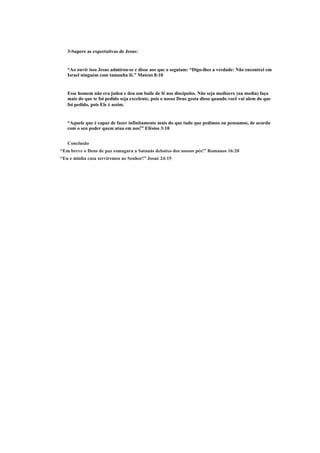 3-Supere as expectativas de Jesus:
“Ao ouvir isso Jesus admirou-se e disse aos que o seguiam: “Digo-lhes a verdade: Não encontrei em
Israel ninguém com tamanha fé.” Mateus 8:10
Esse homem não era judeu e deu um baile de fé nos discípulos. Não seja medíocre (na media) faça
mais do que te foi pedido seja excelente, pois o nosso Deus gosta disso quando você vai alem do que
foi pedido, pois Ele é assim.
“Aquele que é capaz de fazer infinitamente mais do que tudo que pedimos ou pensamos, de acordo
com o seu poder quem atua em nos!” Efésios 3:10
Conclusão
“Em breve o Deus de paz esmagara a Satanás debaixo dos nossos pés!” Romanos 16:20
“Eu e minha casa serviremos ao Senhor!” Josué 24:15
 
