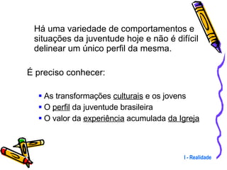 Há uma variedade de comportamentos e situações da juventude hoje e não é difícil delinear um único perfil da mesma. É preciso conhecer: As transformações  culturais  e os jovens  O  perfil  da juventude brasileira O valor da  experiência  acumulada  da Igreja I - Realidade 