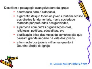 Desafiam a pedagogia evangelizadora da Igreja: a formação para a cidadania, a garantia de que todos os jovens tenham acesso aos direitos fundamentais, numa sociedade marcada por profundas desigualdades, a parceria com outras organizações civis, religiosas, políticas, educativas, etc a utilização ética dos meios de comunicação que causam grande impacto na vida dos jovens, a formação dos jovens militantes quanto à Doutrina Social da Igreja III – Linhas de Ação | 8ª : DIREITO À VIDA 