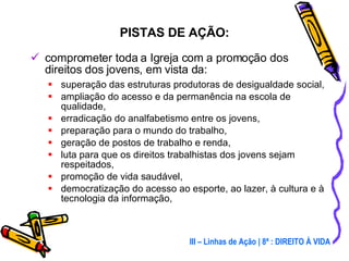 comprometer toda a Igreja com a promoção dos direitos dos jovens, em vista da:  superação das estruturas produtoras de desigualdade social,  ampliação do acesso e da permanência na escola de qualidade,  erradicação do analfabetismo entre os jovens,  preparação para o mundo do trabalho,  geração de postos de trabalho e renda,  luta para que os direitos trabalhistas dos jovens sejam respeitados,  promoção de vida saudável,  democratização do acesso ao esporte, ao lazer, à cultura e à tecnologia da informação,  PISTAS DE AÇÃO: III – Linhas de Ação | 8ª : DIREITO À VIDA 