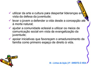 utilizar da arte e cultura para despertar lideranças em vista da defesa da juventude; levar o jovem a defender a vida desde a concepção até à morte natural; ajudar a comunidade eclesial a utilizar os meios de comunicação social em vista da evangelização da juventude; apoiar iniciativas que favoreçam o amadurecimento da família como primeiro espaço de direito à vida. III – Linhas de Ação | 8ª : DIREITO À VIDA 