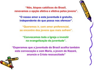 “ Nós, bispos católicos do Brasil,  renovamos a opção afetiva e efetiva pelos jovens”. “ O nosso amor a esta juventude é gratuito,  independente do que possa nos oferecer”. “ Queremos ir, com amor preferencial,  ao encontro dos jovens que mais sofrem”. “ Convocamos toda a Igreja a investir  na evangelização da juventude”. “ Esperamos que a juventude do Brasil acolha também  esta convocação e com Maria, a jovem de Nazaré,  anuncie o Cristo ressuscitado” 