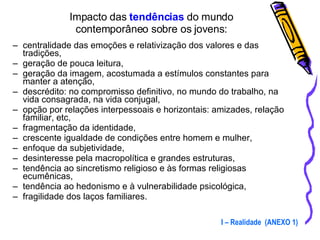 Impacto das  tendências  do mundo  contemporâneo sobre os jovens:  centralidade das emoções e relativização dos valores e das tradições,  geração de pouca leitura, geração da imagem, acostumada a estímulos constantes para manter a atenção, descrédito: no compromisso definitivo, no mundo do trabalho, na vida consagrada, na vida conjugal, opção por relações interpessoais e horizontais: amizades, relação familiar, etc, fragmentação da identidade, crescente igualdade de condições entre homem e mulher, enfoque da subjetividade, desinteresse pela macropolítica e grandes estruturas, tendência ao sincretismo religioso e às formas religiosas ecumênicas, tendência ao hedonismo e à vulnerabilidade psicológica, fragilidade dos laços familiares. I – Realidade  (ANEXO 1) 