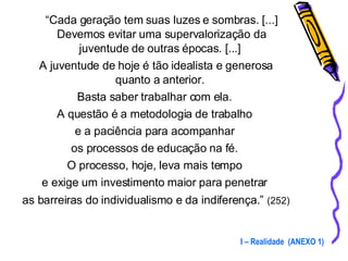 “ Cada geração tem suas luzes e sombras. [...] Devemos evitar uma supervalorização da juventude de outras épocas. [...]  A juventude de hoje é tão idealista e generosa quanto a anterior.  Basta saber trabalhar com ela.  A questão é a metodologia de trabalho  e a paciência para acompanhar  os processos de educação na fé.  O processo, hoje, leva mais tempo  e exige um investimento maior para penetrar  as barreiras do individualismo e da indiferença.”   (252) I – Realidade  (ANEXO 1) 