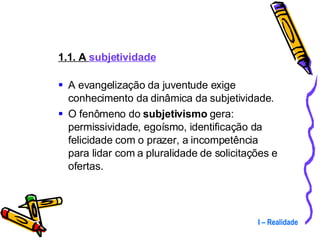1.1. A  subjetividade A evangelização da juventude exige conhecimento da dinâmica da subjetividade. O fenômeno do  subjetivismo  gera: permissividade, egoísmo, identificação da felicidade com o prazer, a incompetência para lidar com a pluralidade de solicitações e ofertas. I – Realidade 