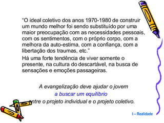 “ O ideal coletivo dos anos 1970-1980 de construir um mundo melhor foi sendo substituído por uma maior preocupação com as necessidades pessoais, com os sentimentos, com o próprio corpo, com a melhora da auto-estima, com a confiança, com a libertação dos traumas, etc.”  Há uma forte tendência de viver somente o presente, na cultura do descartável, na busca de sensações e emoções passageiras.  A evangelização deve ajudar o jovem  a buscar um equilíbrio   entre o projeto individual e o projeto coletivo. I – Realidade 
