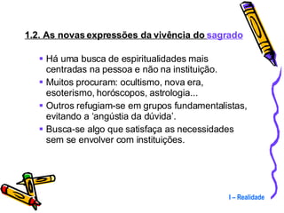 1.2. As novas expressões da vivência do  sagrado Há uma busca de espiritualidades mais centradas na pessoa e não na instituição. Muitos procuram: ocultismo, nova era, esoterismo, horóscopos, astrologia... Outros refugiam-se em grupos fundamentalistas, evitando a ‘angústia da dúvida’. Busca-se algo que satisfaça as necessidades sem se envolver com instituições. I – Realidade 