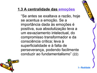 1.3 A centralidade das  emoções “ Se antes se exaltava a razão, hoje se acentua a emoção. Se a importância dada às emoções é positiva, sua absolutização leva a um esvaziamento intelectual, do compromisso transformador e da consciência crítica; leva à superficialidade e à falta de perseverança, podendo facilmente conduzir ao fundamentalismo”  (22) I – Realidade 