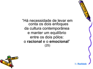 “ Há necessidade de levar em conta os dois enfoques  da cultura contemporânea  e manter um equilíbrio  entre os dois pólos:  o  racional  e o  emocional ”  (25) I – Realidade 