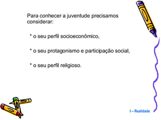 Para conhecer a juventude precisamos considerar:  * o seu perfil socioeconômico,  * o seu protagonismo e participação social,  * o seu perfil religioso. I – Realidade 
