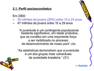 2.1. Perfil socioeconômico Em 2000: 34 milhões de jovens (20%) entre 15 a 24 anos 47 milhões de jovens entre 15 a 29 anos “ A juventude é um contingente populacional bastante significativo, em idade produtiva,  que se constitui em uma importante força  a ser mobilizada no processo  de desenvolvimento de nosso país”  (29) “ As estatísticas demonstram que a juventude  é um dos grupos mais vulneráveis  da sociedade brasileira.” (31) I – Realidade 