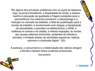 “ Eis alguns dos principais problemas com os quais se deparam, hoje, os jovens brasileiros: a disparidade de renda; o acesso restrito à educação de qualidade e frágeis condições para a permanência nos sistemas escolares; o desemprego e a inserção no mercado de trabalho; a falta de qualificação para o mundo do trabalho; o envolvimento com drogas; a banalização da sexualidade; a gravidez na adolescência; a AIDS; a violência no campo e na cidade; a intensa migração; as mortes por causas externas (homicídio, acidentes de trânsito e suicídio); o limitado acesso às atividades esportivas, lúdicas, culturais e a exclusão digital.” (32) A pobreza, o consumismo e a relativização dos valores atingem a família e deixam fortes cicatrizes emocionais  nos jovens. I – Realidade 
