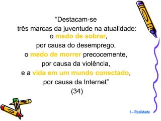 “ Destacam-se  três marcas da juventude na atualidade: o  medo de sobrar ,  por causa do desemprego,  o  medo de morrer  precocemente,  por causa da violência,  e a  vida em um mundo conectado ,  por causa da Internet”  (34) I – Realidade 