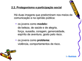 2.2. Protagonismo e participação social Há duas imagens que predominam nos meios de comunicação e na opinião pública: os jovens como  modelo: de beleza, de saúde e de alegria,  força, ousadia, coragem, generosidade, espírito de aventura, gosto pelo risco. os jovens como  problema : violência, comportamentos de risco. I – Realidade 