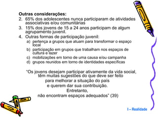 Outras considerações: 65% dos adolescentes nunca participaram de atividades associativas e/ou comunitárias 15% dos jovens de 15 a 24 anos participam de algum agrupamento juvenil. Outras formas de participação juvenil:  pertença a grupos que atuam para transformar o espaço local participação em grupos que trabalham nos espaços de cultura e lazer mobilizações em torno de uma causa e/ou campanha grupos reunidos em torno de identidades específicas “ Os jovens desejam participar ativamente da vida social, têm muitas sugestões do que deve ser feito  para melhorar a situação do país  e querem dar sua contribuição.  Entretanto,  não encontram espaços adequados” (39) I – Realidade 