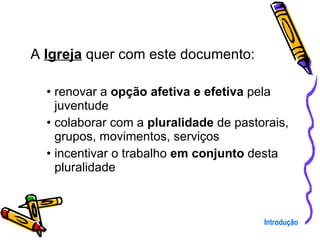 A  Igreja  quer com este documento: renovar a  opção afetiva e efetiva  pela juventude colaborar com a  pluralidade  de pastorais, grupos, movimentos, serviços incentivar o trabalho  em conjunto  desta pluralidade Introdução 