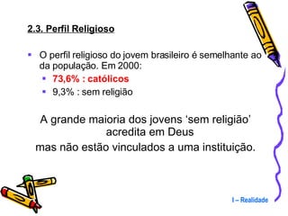 2.3. Perfil Religioso O perfil religioso do jovem brasileiro é semelhante ao da população. Em 2000: 73,6% : católicos 9,3% : sem religião A grande maioria dos jovens ‘sem religião’ acredita em Deus  mas não estão vinculados a uma instituição. I – Realidade 