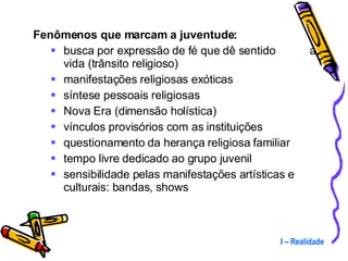 Fenômenos que marcam a juventude: busca por expressão de fé que dê sentido  à vida (trânsito religioso) manifestações religiosas exóticas síntese pessoais religiosas Nova Era (dimensão holística) vínculos provisórios com as instituições questionamento da herança religiosa familiar tempo livre dedicado ao grupo juvenil sensibilidade pelas manifestações artísticas e culturais: bandas, shows I – Realidade 