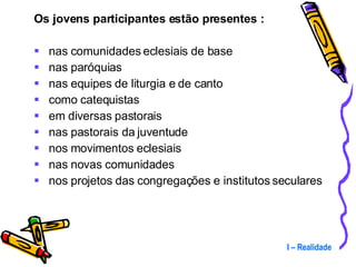 Os jovens participantes estão presentes : nas comunidades eclesiais de base nas paróquias nas equipes de liturgia e de canto como catequistas em diversas pastorais nas pastorais da juventude nos movimentos eclesiais nas novas comunidades nos projetos das congregações e institutos seculares I – Realidade 