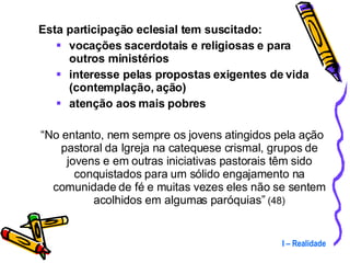 Esta participação eclesial tem suscitado: vocações sacerdotais e religiosas e para outros ministérios interesse pelas propostas exigentes de vida (contemplação, ação) atenção aos mais pobres “ No entanto, nem sempre os jovens atingidos pela ação pastoral da Igreja na catequese crismal, grupos de jovens e em outras iniciativas pastorais têm sido conquistados para um sólido engajamento na comunidade de fé e muitas vezes eles não se sentem acolhidos em algumas paróquias”  (48) I – Realidade 