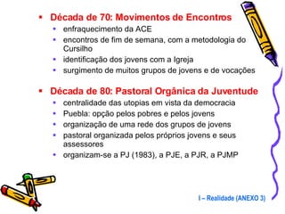 Década de 70: Movimentos de Encontros enfraquecimento da ACE  encontros de fim de semana, com a metodologia do Cursilho identificação dos jovens com a Igreja surgimento de muitos grupos de jovens e de vocações Década de 80: Pastoral Orgânica da Juventude centralidade das utopias em vista da democracia Puebla: opção pelos pobres e pelos jovens organização de uma rede dos grupos de jovens pastoral organizada pelos próprios jovens e seus assessores organizam-se a PJ (1983), a PJE, a PJR, a PJMP I – Realidade (ANEXO 3) 
