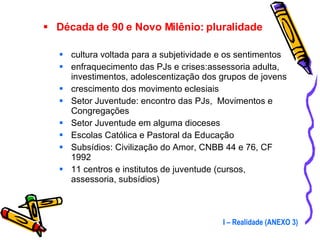 Década de 90 e Novo Milênio: pluralidade cultura voltada para a subjetividade e os sentimentos enfraquecimento das PJs e crises:assessoria adulta, investimentos, adolescentização dos grupos de jovens crescimento dos movimento eclesiais Setor Juventude: encontro das PJs,  Movimentos e Congregações Setor Juventude em alguma dioceses Escolas Católica e Pastoral da Educação Subsídios: Civilização do Amor, CNBB 44 e 76, CF 1992 11 centros e institutos de juventude (cursos, assessoria, subsídios) I – Realidade (ANEXO 3) 
