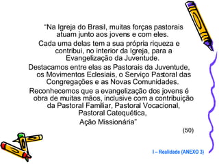 “ Na Igreja do Brasil, muitas forças pastorais atuam junto aos jovens e com eles.  Cada uma delas tem a sua própria riqueza e contribui, no interior da Igreja, para a Evangelização da Juventude.  Destacamos entre elas as Pastorais da Juventude, os Movimentos Eclesiais, o Serviço Pastoral das Congregações e as Novas Comunidades.  Reconhecemos que a evangelização dos jovens é obra de muitas mãos, inclusive com a contribuição da Pastoral Familiar, Pastoral Vocacional, Pastoral Catequética,  Ação Missionária”  (50) I – Realidade (ANEXO 3) 