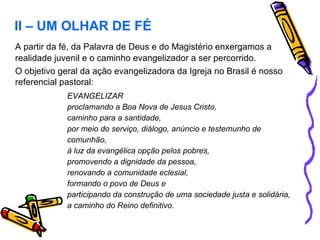 A partir da fé, da Palavra de Deus e do Magistério enxergamos a realidade juvenil e o caminho evangelizador a ser percorrido.  O objetivo geral da ação evangelizadora da Igreja no Brasil é nosso referencial pastoral: EVANGELIZAR  proclamando a Boa Nova de Jesus Cristo, caminho para a santidade,  por meio do serviço, diálogo, anúncio e testemunho de comunhão, à luz da evangélica opção pelos pobres, promovendo a dignidade da pessoa, renovando a comunidade eclesial, formando o povo de Deus e participando da construção de uma sociedade justa e solidária, a caminho do Reino definitivo. II – UM OLHAR DE FÉ 