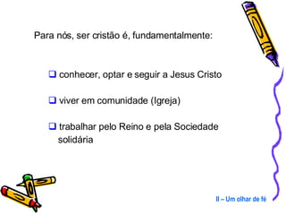 Para nós, ser cristão é, fundamentalmente: conhecer, optar e seguir a Jesus Cristo viver em comunidade (Igreja) trabalhar pelo Reino e pela Sociedade    solidária II – Um olhar de fé 