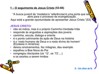1 – O seguimento de Jesus Cristo  (53-66) “ A busca juvenil de ‘modelos’e ‘referências’é uma porta que se abre para o processo de evangelização.  Aqui está a grande oportunidade de apresentar Jesus Cristo.”(53) JESUS CRISTO : não só indica, mas é o próprio Caminho-Verdade-Vida responde às angustias e aspirações dos jovens caminha, escuta, dialoga e orienta é o ponto culminante da ação de Deus na história é o ‘rosto humano de Deus e o rosto divino do homem’ (Ecclesia in América) deixou ensinamentos, fez milagres, deu exemplo espalhou a Boa Nova do Pai congregou discípulos (os ‘12’, os ‘72’,...)  e os exortou a serem irmãos II – Um olhar de fé 