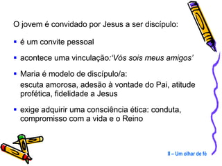 O jovem é convidado por Jesus a ser discípulo: é um convite pessoal acontece uma vinculação :‘Vós sois meus amigos’ Maria é modelo de discípulo/a:  escuta amorosa, adesão à vontade do Pai, atitude profética, fidelidade a Jesus exige adquirir uma consciência ética: conduta, compromisso com a vida e o Reino II – Um olhar de fé 