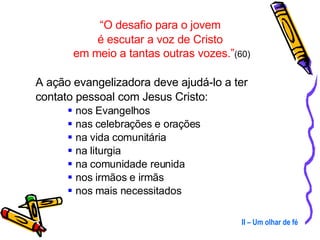 “ O desafio para o jovem  é escutar a voz de Cristo  em meio a tantas outras vozes.” (60) A ação evangelizadora deve ajudá-lo a ter contato pessoal com Jesus Cristo:  nos Evangelhos nas celebrações e orações  na vida comunitária na liturgia na comunidade reunida nos irmãos e irmãs  nos mais necessitados II – Um olhar de fé 
