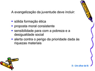 A evangelização da juventude deve incluir: sólida formação ética proposta moral consistente sensibilidade para com a pobreza e a desigualdade social alerta contra o perigo da prioridade dada às riquezas materiais II – Um olhar de fé 