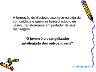A formação do discípulo acontece na vida da comunidade e quem se torna discípulo de Jesus, transforma-se em portador de sua mensagem: “ O jovem é o evangelizador  privilegiado dos outros jovens” II – Um olhar de fé 