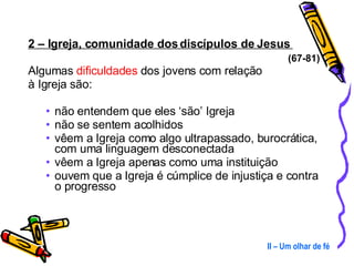2 – Igreja, comunidade dos discípulos de Jesus  (67-81) Algumas  dificuldades  dos jovens com relação  à Igreja são: não entendem que eles ‘são’ Igreja não se sentem acolhidos vêem a Igreja como algo ultrapassado, burocrática, com uma linguagem desconectada vêem a Igreja apenas como uma instituição ouvem que a Igreja é cúmplice de injustiça e contra o progresso II – Um olhar de fé 