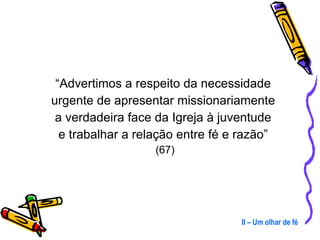 “ Advertimos a respeito da necessidade  urgente de apresentar missionariamente  a verdadeira face da Igreja à juventude  e trabalhar a relação entre fé e razão”  (67) II – Um olhar de fé 