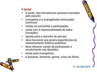 A  Igreja : é santa, mas formada por pessoas marcadas pelo pecado; evangeliza e é evangelizada (renovação contínua); insiste na comunhão e participação; conta com a responsabilidade de todos (vocação); aponta para o caminho do serviço; deve favorecer aos jovens experiências de relacionamento fraterno autêntico; deve oferecer canais de participação e envolvimento nas decisões; existe para evangelizar; é semente, fermento, germe, início do Reino. II – Um olhar de fé 