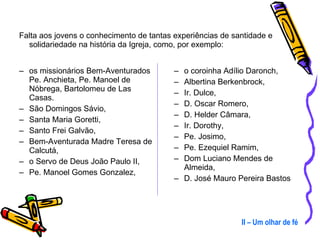 o coroinha Adílio Daronch, Albertina Berkenbrock,  Ir. Dulce,  D. Oscar Romero,  D. Helder Câmara,  Ir. Dorothy, Pe. Josimo,  Pe. Ezequiel Ramim,  Dom Luciano Mendes de Almeida,  D. José Mauro Pereira Bastos II – Um olhar de fé Falta aos jovens o conhecimento de tantas experiências de santidade e solidariedade na história da Igreja, como, por exemplo: os missionários Bem-Aventurados Pe. Anchieta, Pe. Manoel de Nóbrega, Bartolomeu de Las Casas.  São Domingos Sávio,  Santa Maria Goretti,  Santo Frei Galvão,  Bem-Aventurada Madre Teresa de Calcutá, o Servo de Deus João Paulo II,  Pe. Manoel Gomes Gonzalez,  