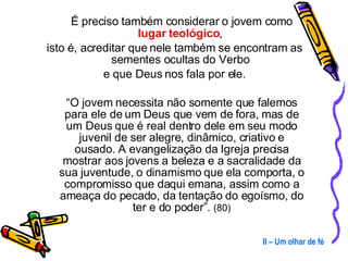É preciso também considerar o jovem como  lugar teológico ,  isto é, acreditar que nele também se encontram as sementes ocultas do Verbo  e que Deus nos fala por ele. “ O jovem necessita não somente que falemos para ele de um Deus que vem de fora, mas de um Deus que é real dentro dele em seu modo juvenil de ser alegre, dinâmico, criativo e ousado. A evangelização da Igreja precisa mostrar aos jovens a beleza e a sacralidade da sua juventude, o dinamismo que ela comporta, o compromisso que daqui emana, assim como a ameaça do pecado, da tentação do egoísmo, do ter e do poder”.  (80) II – Um olhar de fé 
