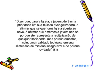 “ Dizer que, para a Igreja, a juventude é uma prioridade em sua missão evangelizadora, é afirmar que se quer uma Igreja aberta ao novo, é afirmar que amamos o jovem não só porque ele representa a revitalização de qualquer sociedade, mas porque amamos, nele, uma realidade teológica em sua dimensão de mistério inesgotável e de perene novidade.”  (81) II – Um olhar de fé 